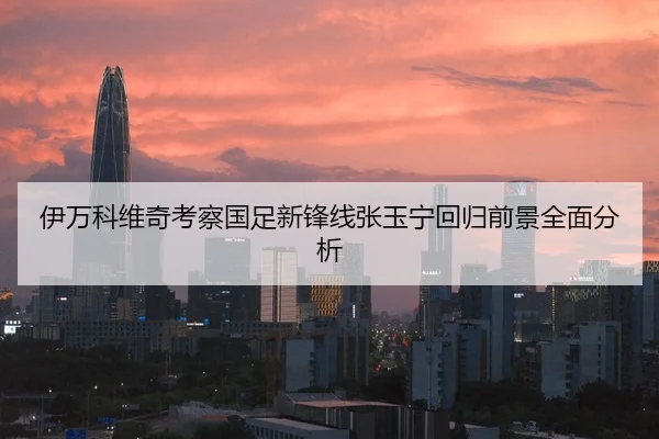 伊万科维奇考察国足新锋线张玉宁回归前景全面分析