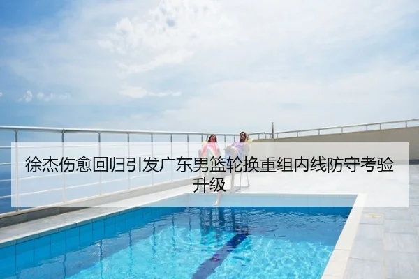 徐杰伤愈回归引发广东男篮轮换重组内线防守考验升级